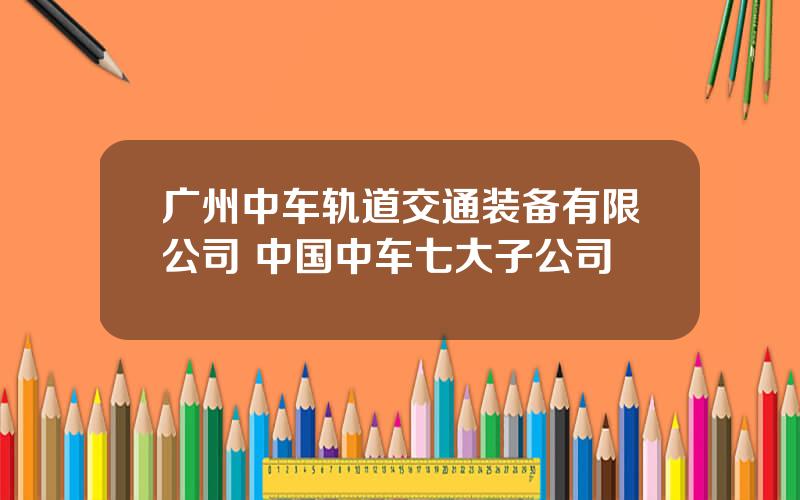 广州中车轨道交通装备有限公司 中国中车七大子公司